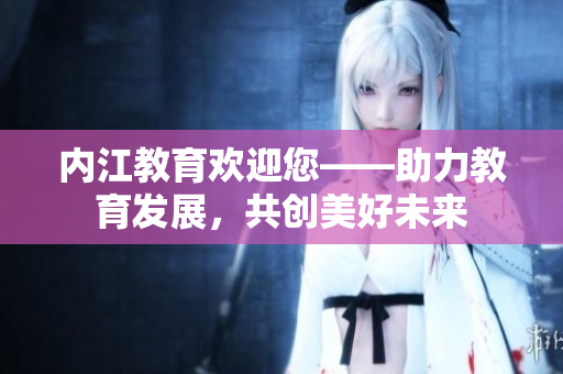內(nèi)江教育歡迎您——助力教育發(fā)展，共創(chuàng)美好未來