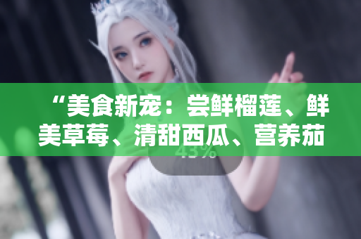 “美食新寵：嘗鮮榴蓮、鮮美草莓、清甜西瓜、營養(yǎng)茄子和爽口黃瓜”