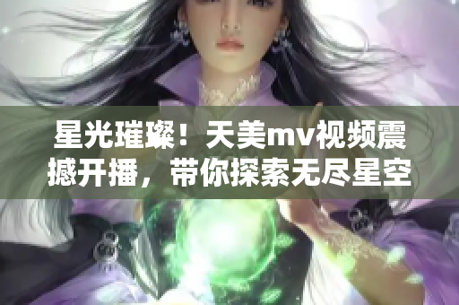 星光璀璨！天美m(xù)v視頻震撼開播，帶你探索無盡星空奇觀