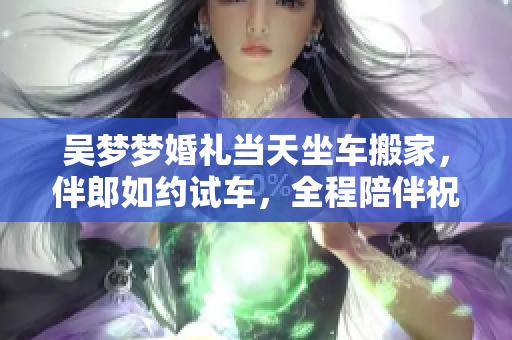 吳夢夢婚禮當(dāng)天坐車搬家，伴郎如約試車，全程陪伴祝福喜慶