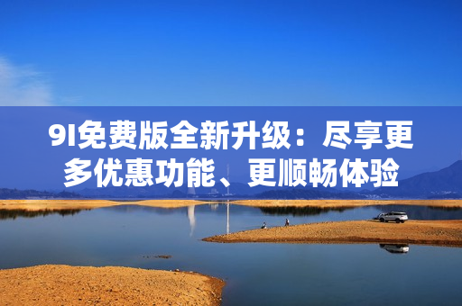 9I免費(fèi)版全新升級(jí)：盡享更多優(yōu)惠功能、更順暢體驗(yàn)