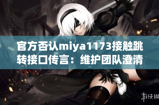 官方否認(rèn)miya1173接觸跳轉(zhuǎn)接口傳言：維護(hù)團(tuán)隊(duì)澄清相關(guān)傳聞，并承諾透明溝通