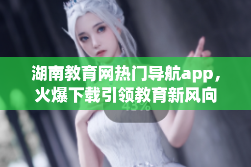 湖南教育網(wǎng)熱門導(dǎo)航app，火爆下載引領(lǐng)教育新風(fēng)向