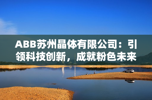 ABB蘇州晶體有限公司：引領(lǐng)科技創(chuàng)新，成就粉色未來
