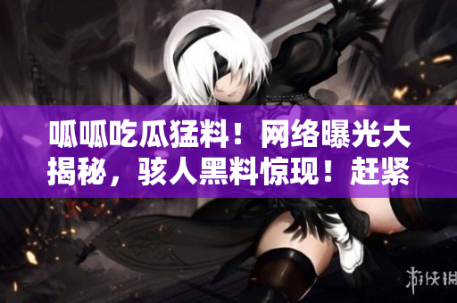呱呱吃瓜猛料！網(wǎng)絡(luò)曝光大揭秘，駭人黑料驚現(xiàn)！趕緊來(lái)看這些驚爆內(nèi)幕！