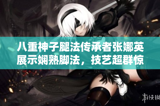 八重神子腿法傳承者張娜英展示嫻熟腳法，技藝超群驚艷世人