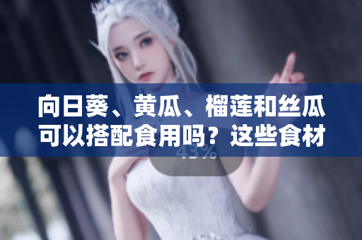 向日葵、黃瓜、榴蓮和絲瓜可以搭配食用嗎？這些食材有哪些美味的搭配方式？