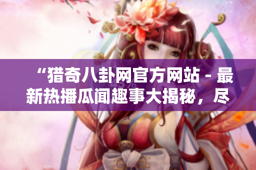 “獵奇八卦網(wǎng)官方網(wǎng)站 - 最新熱播瓜聞趣事大揭秘，盡在一站式閱讀體驗(yàn)中”