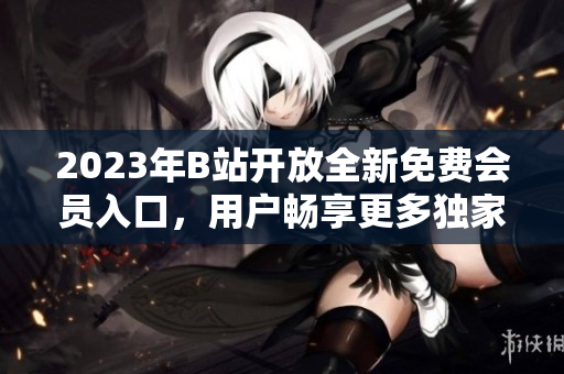2023年B站開放全新免費(fèi)會員入口，用戶暢享更多獨(dú)家資源