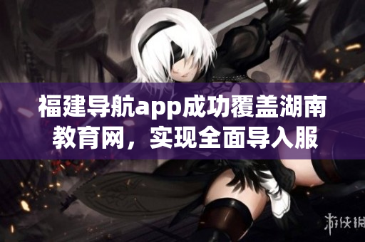 福建導(dǎo)航app成功覆蓋湖南 教育網(wǎng)，實現(xiàn)全面導(dǎo)入服務(wù)