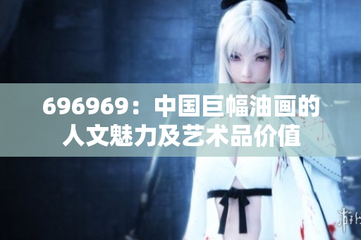 696969：中國巨幅油畫的人文魅力及藝術(shù)品價值