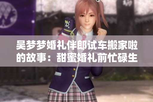 吳夢夢婚禮伴郎試車搬家啦的故事：甜蜜婚禮前忙碌生活分享