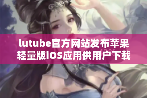 lutube官方網(wǎng)站發(fā)布蘋果輕量版iOS應(yīng)用供用戶下載