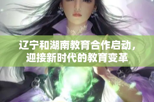 遼寧和湖南教育合作啟動，迎接新時代的教育變革