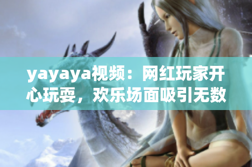 yayaya視頻：網(wǎng)紅玩家開心玩耍，歡樂場面吸引無數(shù)粉絲眼球