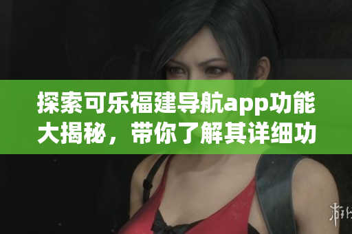 探索可樂福建導航app功能大揭秘，帶你了解其詳細功能特色