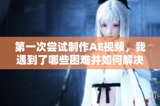第一次嘗試制作AE視頻，我遇到了哪些困難并如何解決？