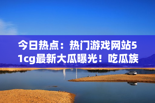 今日熱點：熱門游戲網(wǎng)站51cg最新大瓜曝光！吃瓜族矚目趙子涵事件揭秘