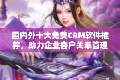 國內(nèi)外十大免費CRM軟件推薦，助力企業(yè)客戶關系管理