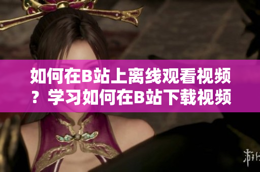 如何在B站上離線觀看視頻？學(xué)習(xí)如何在B站下載視頻進(jìn)行離線觀看