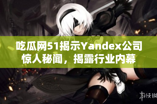 吃瓜網(wǎng)51揭示Yandex公司驚人秘聞，揭露行業(yè)內(nèi)幕