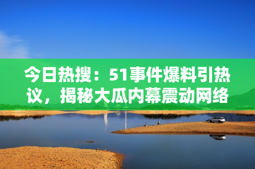 今日熱搜：51事件爆料引熱議，揭秘大瓜內(nèi)幕震動(dòng)網(wǎng)絡(luò)