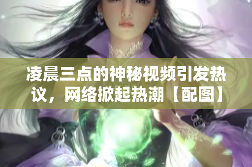 凌晨三點的神秘視頻引發(fā)熱議，網(wǎng)絡掀起熱潮【配圖】