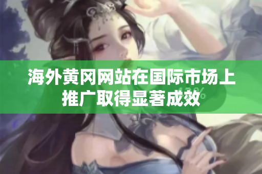 海外黃岡網(wǎng)站在國(guó)際市場(chǎng)上推廣取得顯著成效