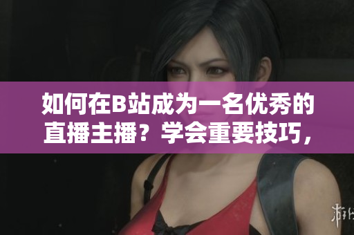 如何在B站成為一名優(yōu)秀的直播主播？學(xué)會(huì)重要技巧，快速提升人氣