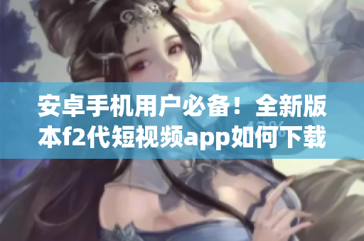安卓手機(jī)用戶必備！全新版本f2代短視頻app如何下載安裝，快來get新功能啦