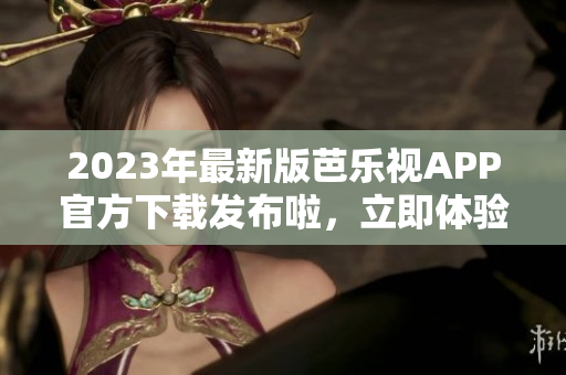 2023年最新版芭樂(lè)視APP官方下載發(fā)布啦，立即體驗(yàn)新功能