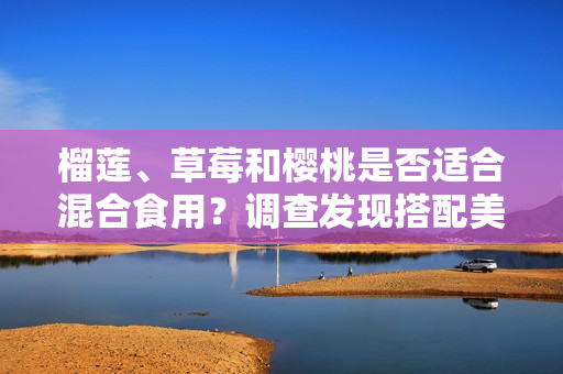 榴蓮、草莓和櫻桃是否適合混合食用？調(diào)查發(fā)現(xiàn)搭配美味的方式