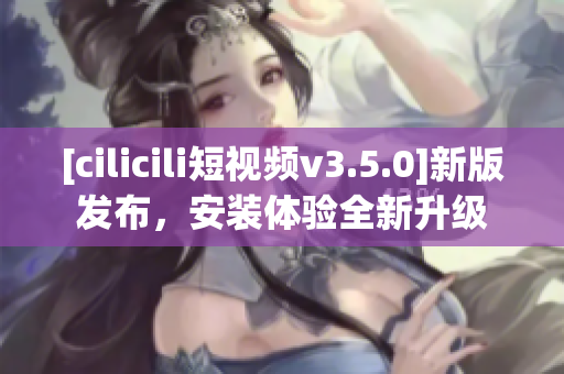 [cilicili短視頻v3.5.0]新版發(fā)布，安裝體驗(yàn)全新升級