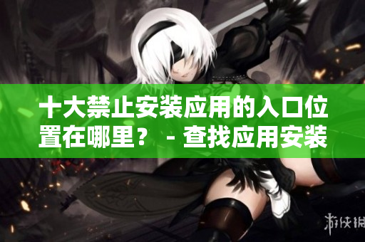 十大禁止安裝應(yīng)用的入口位置在哪里？ - 查找應(yīng)用安裝的阻礙處