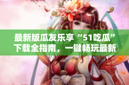 最新版瓜友樂享“51吃瓜”下載全指南，一鍵暢玩最新版本！