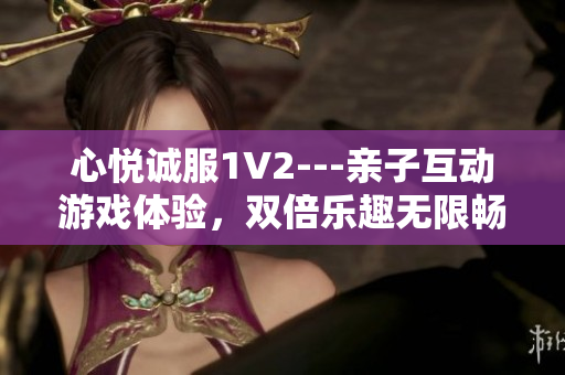 心悅誠(chéng)服1V2---親子互動(dòng)游戲體驗(yàn)，雙倍樂(lè)趣無(wú)限暢玩