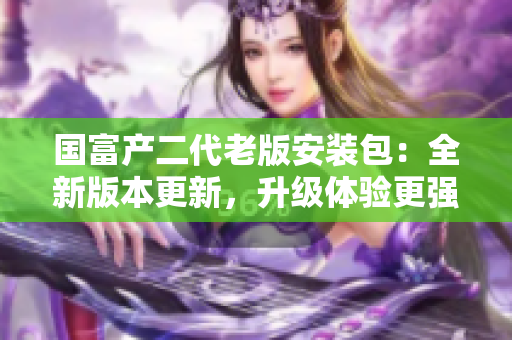 國富產(chǎn)二代老版安裝包：全新版本更新，升級體驗(yàn)更強(qiáng)！