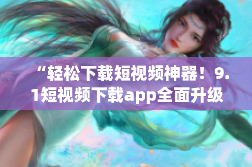 “輕松下載短視頻神器！9.1短視頻下載app全面升級，更快速、更穩(wěn)定、更多功能向你推薦！”