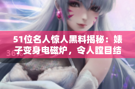 51位名人驚人黑料揭秘：婊子變身電磁爐，令人瞠目結舌