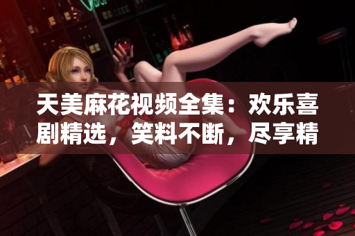 天美麻花視頻全集：歡樂喜劇精選，笑料不斷，盡享精彩絕倫的喜劇饕餮盛宴