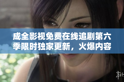 成全影視免費(fèi)在線追劇第六季限時(shí)獨(dú)家更新，火爆內(nèi)容盡收眼底