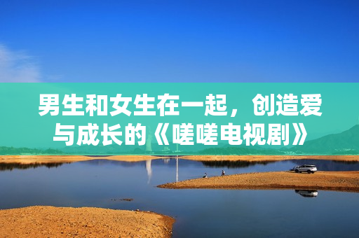 男生和女生在一起，創(chuàng)造愛與成長的《嗟嗟電視劇》