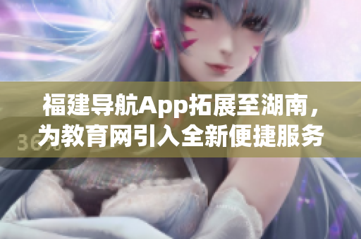 福建導(dǎo)航App拓展至湖南，為教育網(wǎng)引入全新便捷服務(wù)
