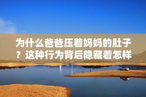 為什么爸爸壓著媽媽的肚子？這種行為背后隱藏著怎樣的原因和意圖？重新解讀這一現(xiàn)象