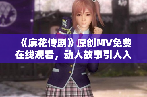 《麻花傳劇》原創(chuàng)MV免費在線觀看，動人故事引人入勝