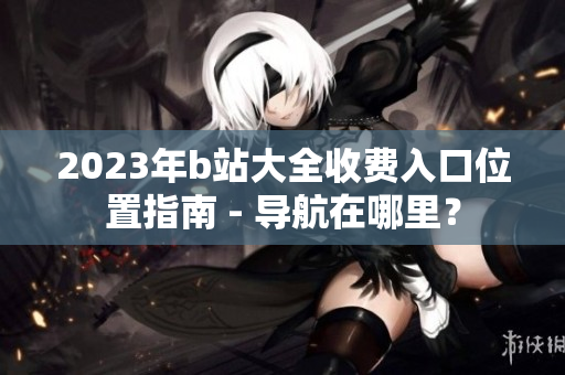 2023年b站大全收費入口位置指南 - 導(dǎo)航在哪里？