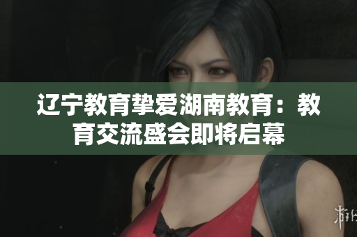 遼寧教育摯愛(ài)湖南教育：教育交流盛會(huì)即將啟幕