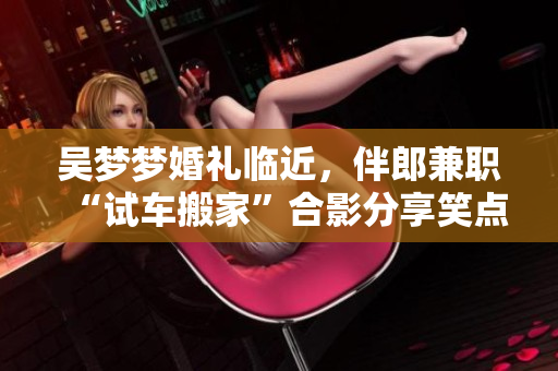 吳夢(mèng)夢(mèng)婚禮臨近，伴郎兼職“試車(chē)搬家”合影分享笑點(diǎn)滿滿
