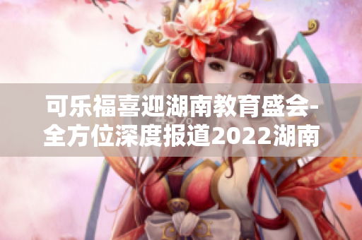 可樂(lè)福喜迎湖南教育盛會(huì)-全方位深度報(bào)道2022湖南教育年會(huì)，揭示未來(lái)教育趨勢(shì)