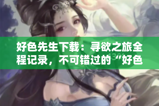 好色先生下載：尋欲之旅全程記錄，不可錯(cuò)過的“好色先生”完整版下載推薦